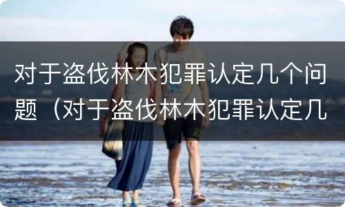 对于盗伐林木犯罪认定几个问题（对于盗伐林木犯罪认定几个问题进行处理）