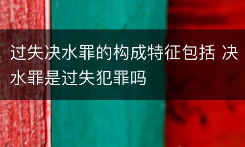过失决水罪的构成特征包括 决水罪是过失犯罪吗
