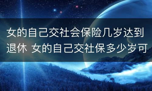 女的自己交社会保险几岁达到退休 女的自己交社保多少岁可以领退休金