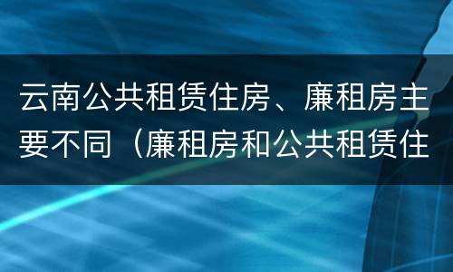 云南公共租赁住房、廉租房主要不同（廉租房和公共租赁住房的区别）