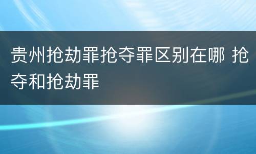 贵州抢劫罪抢夺罪区别在哪 抢夺和抢劫罪