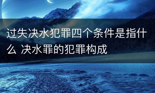 过失决水犯罪四个条件是指什么 决水罪的犯罪构成