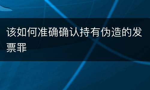 该如何准确确认持有伪造的发票罪