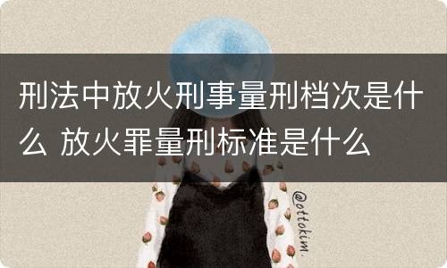 刑法中放火刑事量刑档次是什么 放火罪量刑标准是什么