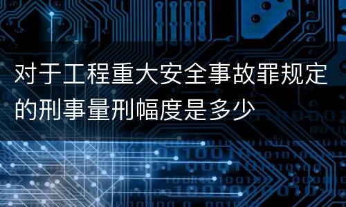 对于工程重大安全事故罪规定的刑事量刑幅度是多少