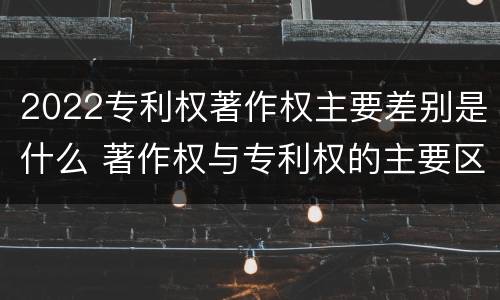 2022专利权著作权主要差别是什么 著作权与专利权的主要区别