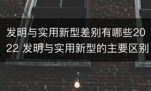 发明与实用新型差别有哪些2022 发明与实用新型的主要区别