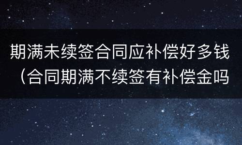 期满未续签合同应补偿好多钱（合同期满不续签有补偿金吗）