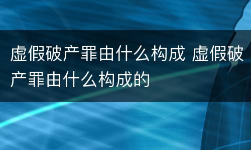 虚假破产罪由什么构成 虚假破产罪由什么构成的