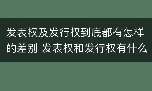 发表权及发行权到底都有怎样的差别 发表权和发行权有什么区别