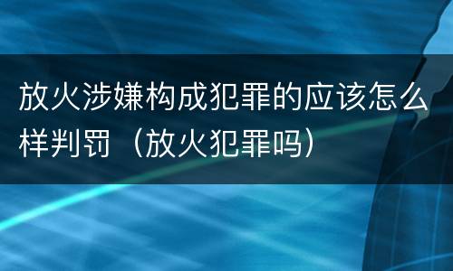 放火涉嫌构成犯罪的应该怎么样判罚（放火犯罪吗）