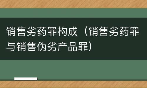 销售劣药罪构成（销售劣药罪与销售伪劣产品罪）
