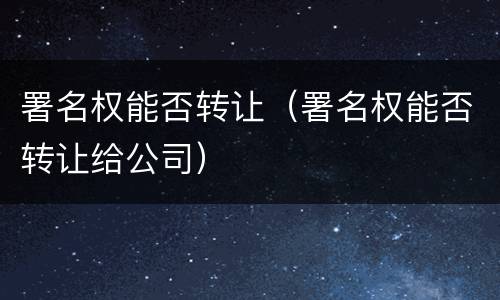 署名权能否转让（署名权能否转让给公司）