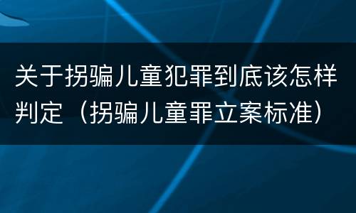 关于拐骗儿童犯罪到底该怎样判定（拐骗儿童罪立案标准）