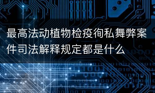 最高法动植物检疫徇私舞弊案件司法解释规定都是什么