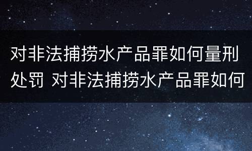 对非法捕捞水产品罪如何量刑处罚 对非法捕捞水产品罪如何量刑处罚标准