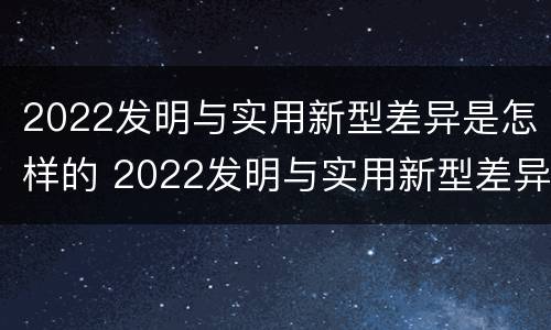 2022发明与实用新型差异是怎样的 2022发明与实用新型差异是怎样的呢