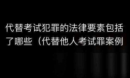 代替考试犯罪的法律要素包括了哪些（代替他人考试罪案例分析）