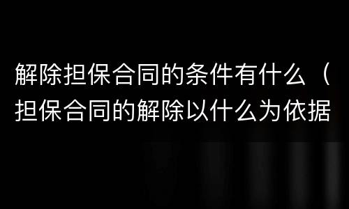 解除担保合同的条件有什么（担保合同的解除以什么为依据）
