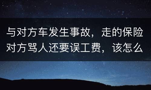 与对方车发生事故，走的保险对方骂人还要误工费，该怎么办