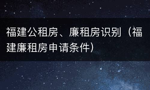 福建公租房、廉租房识别（福建廉租房申请条件）
