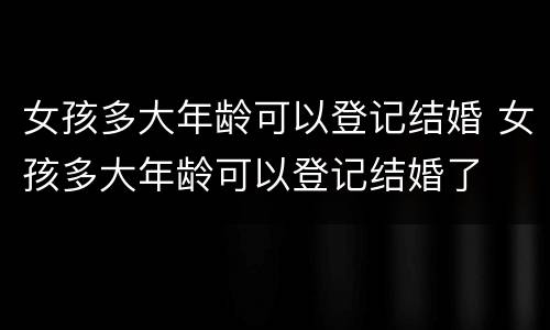 女孩多大年龄可以登记结婚 女孩多大年龄可以登记结婚了