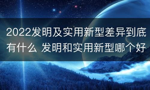 2022发明及实用新型差异到底有什么 发明和实用新型哪个好