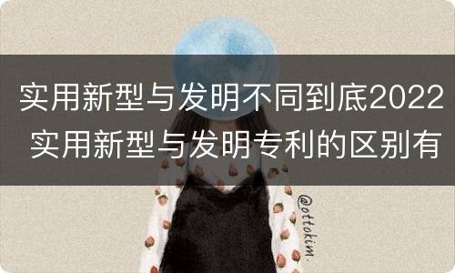 实用新型与发明不同到底2022 实用新型与发明专利的区别有哪些