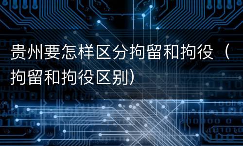 贵州要怎样区分拘留和拘役（拘留和拘役区别）