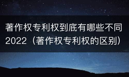 著作权专利权到底有哪些不同2022（著作权专利权的区别）