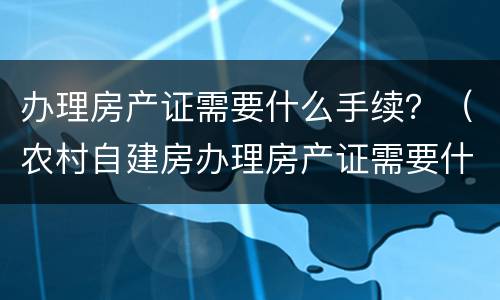 办理房产证需要什么手续？（农村自建房办理房产证需要什么手续）