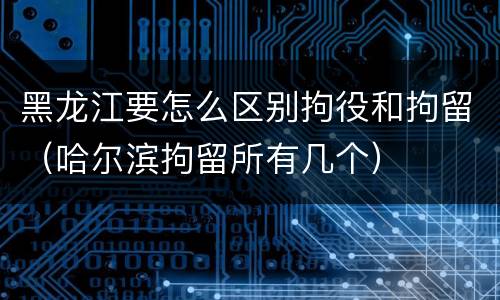 黑龙江要怎么区别拘役和拘留（哈尔滨拘留所有几个）