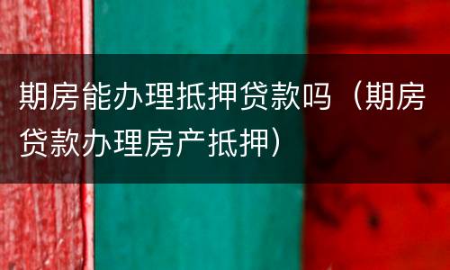 期房能办理抵押贷款吗（期房贷款办理房产抵押）