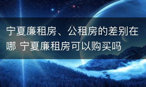 宁夏廉租房、公租房的差别在哪 宁夏廉租房可以购买吗