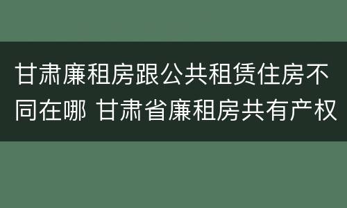 甘肃廉租房跟公共租赁住房不同在哪 甘肃省廉租房共有产权管理办法
