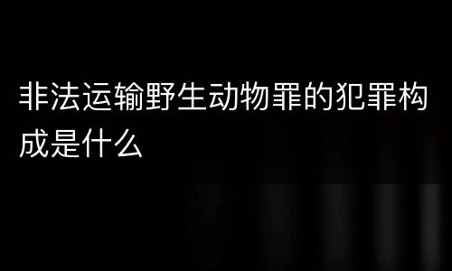 非法运输野生动物罪的犯罪构成是什么