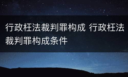 行政枉法裁判罪构成 行政枉法裁判罪构成条件