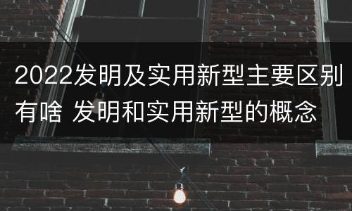 2022发明及实用新型主要区别有啥 发明和实用新型的概念