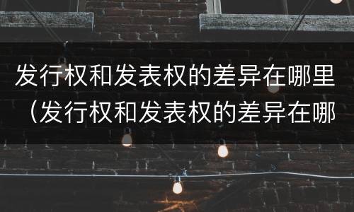 发行权和发表权的差异在哪里（发行权和发表权的差异在哪里查）