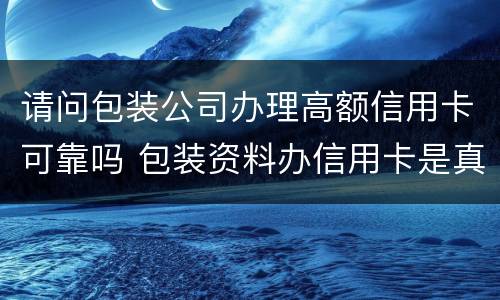 请问包装公司办理高额信用卡可靠吗 包装资料办信用卡是真的吗