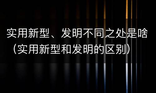 实用新型、发明不同之处是啥（实用新型和发明的区别）