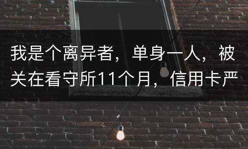 我是个离异者，单身一人，被关在看守所11个月，信用卡严重逾期，要怎么处理