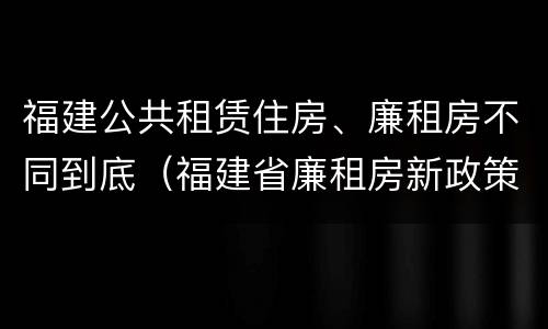 福建公共租赁住房、廉租房不同到底（福建省廉租房新政策）