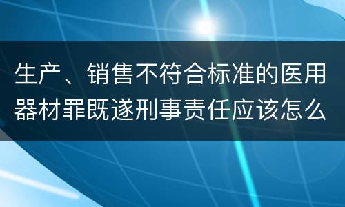 生产、销售不符合标准的医用器材罪既遂刑事责任应该怎么承担