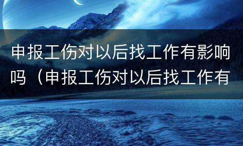 申报工伤对以后找工作有影响吗（申报工伤对以后找工作有影响吗）