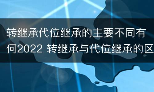 转继承代位继承的主要不同有何2022 转继承与代位继承的区别简述