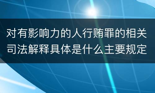 对有影响力的人行贿罪的相关司法解释具体是什么主要规定
