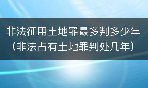 非法征用土地罪最多判多少年（非法占有土地罪判处几年）