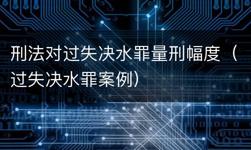 刑法对过失决水罪量刑幅度（过失决水罪案例）