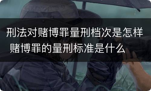 刑法对赌博罪量刑档次是怎样 赌博罪的量刑标准是什么